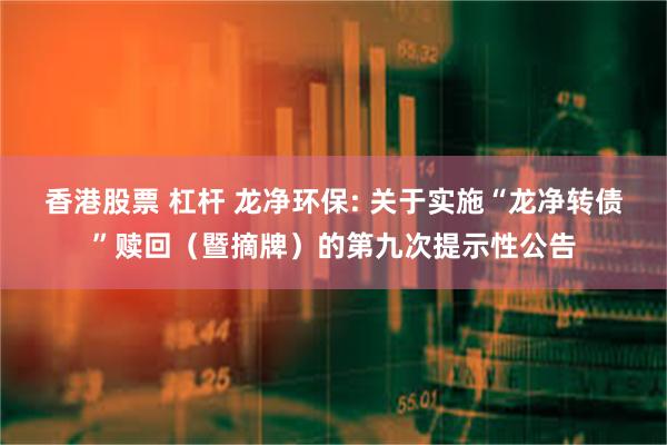 香港股票 杠杆 龙净环保: 关于实施“龙净转债”赎回(暨摘牌)的第九次提示性公告