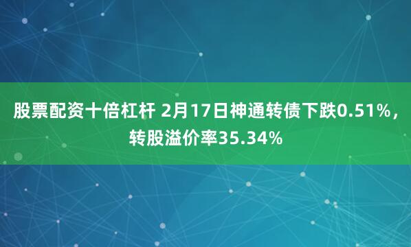 股票配资十倍杠杆 2月17日神通转债下跌0.51%，转股溢价率35.34%