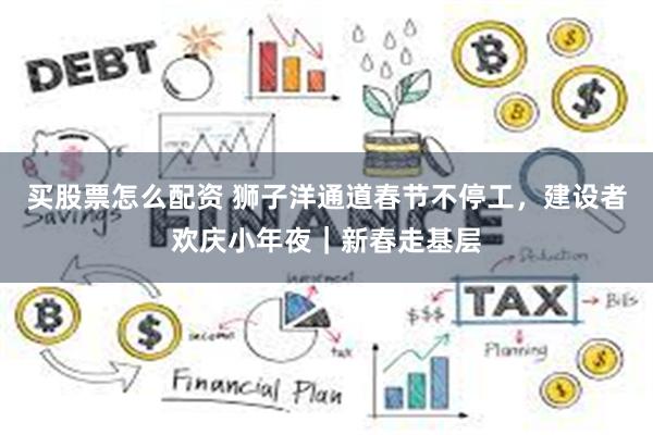 买股票怎么配资 狮子洋通道春节不停工，建设者欢庆小年夜｜新春走基层