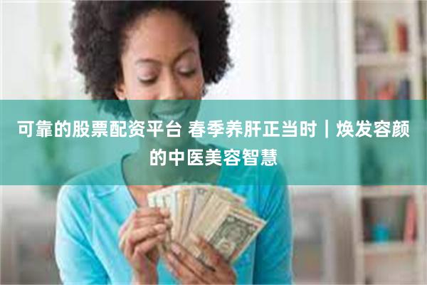 可靠的股票配资平台 春季养肝正当时｜焕发容颜的中医美容智慧