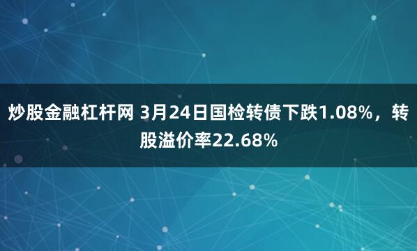 炒股金融杠杆网 3月24日国检转债下跌1.08%，转股溢价率22.68%