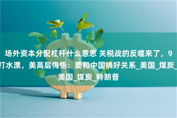 场外资本分配杠杆什么意思 关税战的反噬来了，9000亿打水漂，美高层悔悟：要和中国搞好关系_美国_煤炭_特朗普