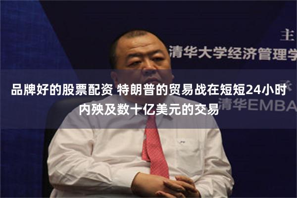 品牌好的股票配资 特朗普的贸易战在短短24小时内殃及数十亿美元的交易