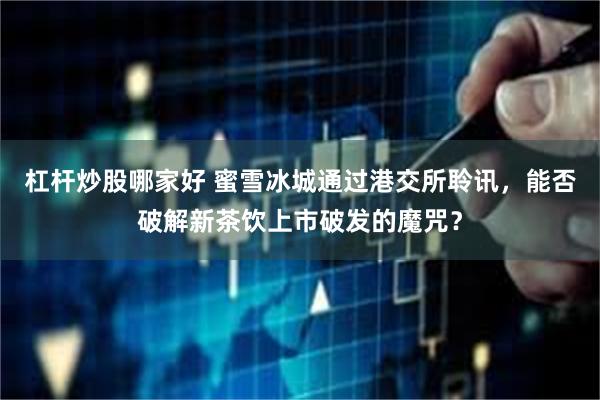 杠杆炒股哪家好 蜜雪冰城通过港交所聆讯，能否破解新茶饮上市破发的魔咒？