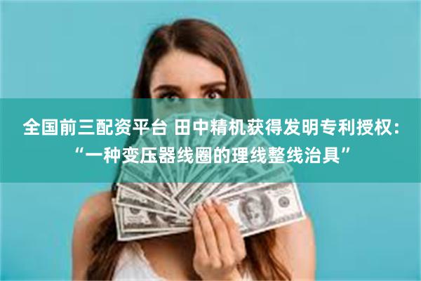 全国前三配资平台 田中精机获得发明专利授权：“一种变压器线圈的理线整线治具”