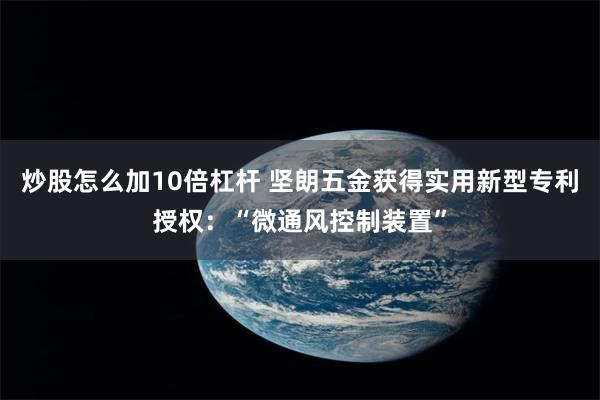 炒股怎么加10倍杠杆 坚朗五金获得实用新型专利授权：“微通风控制装置”