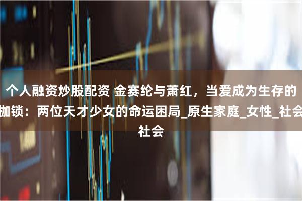 个人融资炒股配资 金赛纶与萧红，当爱成为生存的枷锁：两位天才少女的命运困局_原生家庭_女性_社会
