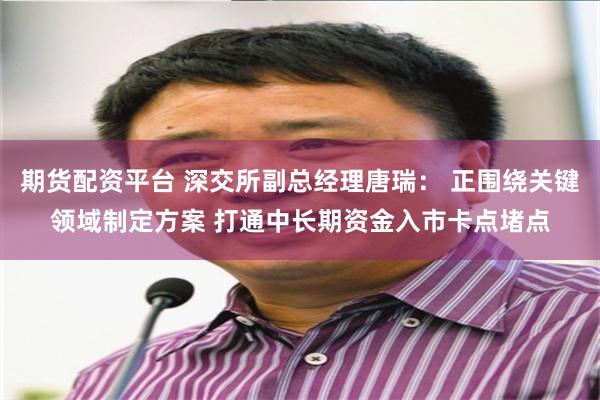 期货配资平台 深交所副总经理唐瑞： 正围绕关键领域制定方案 打通中长期资金入市卡点堵点