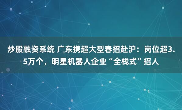 炒股融资系统 广东携超大型春招赴沪：岗位超3.5万个，明星机器人企业“全栈式”招人