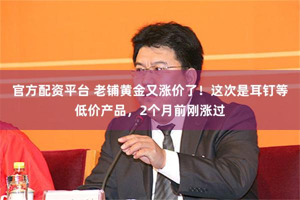 官方配资平台 老铺黄金又涨价了！这次是耳钉等低价产品，2个月前刚涨过