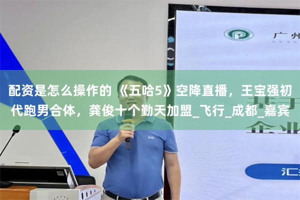 配资是怎么操作的 《五哈5》空降直播，王宝强初代跑男合体，龚俊十个勤天加盟_飞行_成都_嘉宾