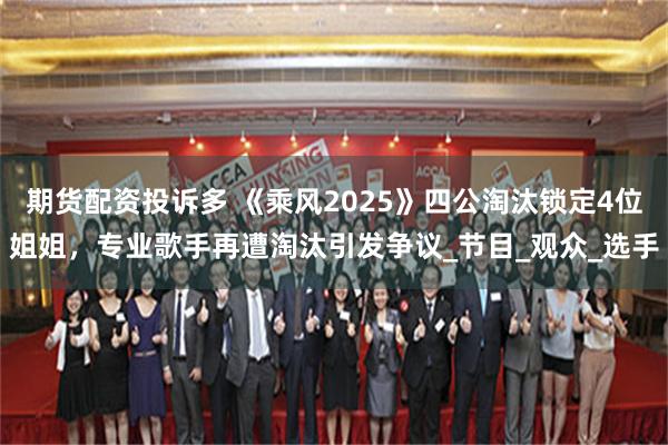期货配资投诉多 《乘风2025》四公淘汰锁定4位姐姐，专业歌手再遭淘汰引发争议_节目_观众_选手