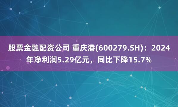 股票金融配资公司 重庆港(600279.SH)：2024年净利润5.29亿元，同比下降15.7%