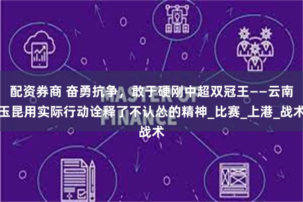 配资券商 奋勇抗争，敢于硬刚中超双冠王——云南玉昆用实际行动诠释了不认怂的精神_比赛_上港_战术