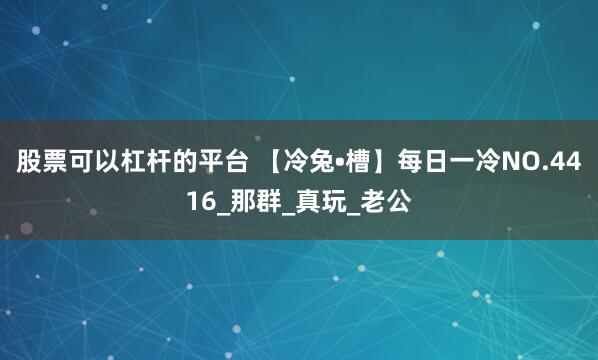 股票可以杠杆的平台 【冷兔•槽】每日一冷NO.4416_那群_真玩_老公