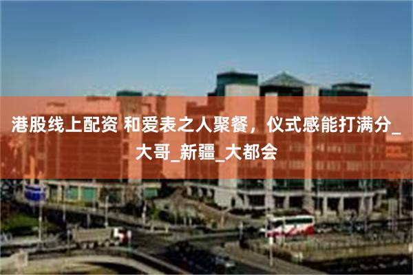 港股线上配资 和爱表之人聚餐，仪式感能打满分_大哥_新疆_大都会