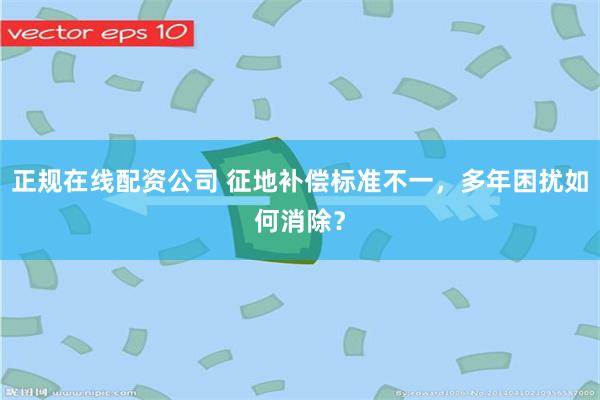 正规在线配资公司 征地补偿标准不一，多年困扰如何消除？
