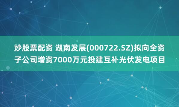 炒股票配资 湖南发展(000722.SZ)拟向全资子公司增资7000万元投建互补光伏发电项目