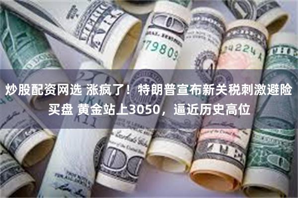 炒股配资网选 涨疯了！特朗普宣布新关税刺激避险买盘 黄金站上3050，逼近历史高位