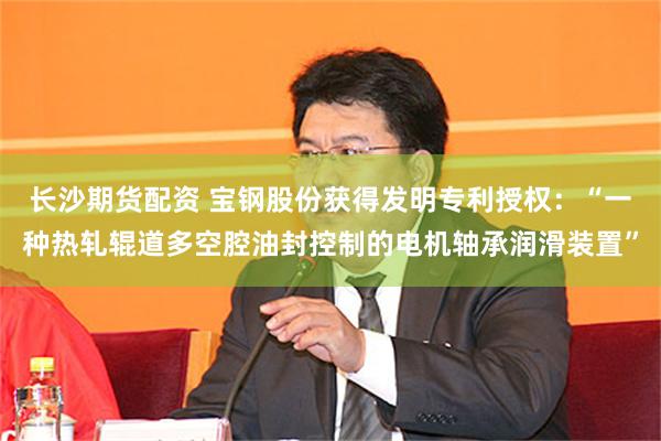 长沙期货配资 宝钢股份获得发明专利授权：“一种热轧辊道多空腔油封控制的电机轴承润滑装置”