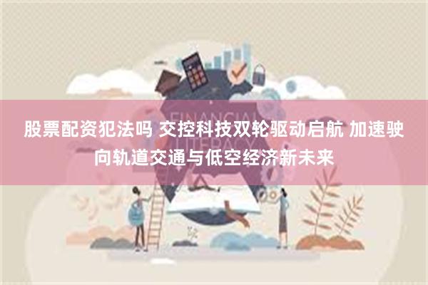 股票配资犯法吗 交控科技双轮驱动启航 加速驶向轨道交通与低空经济新未来