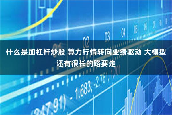 什么是加杠杆炒股 算力行情转向业绩驱动 大模型还有很长的路要走