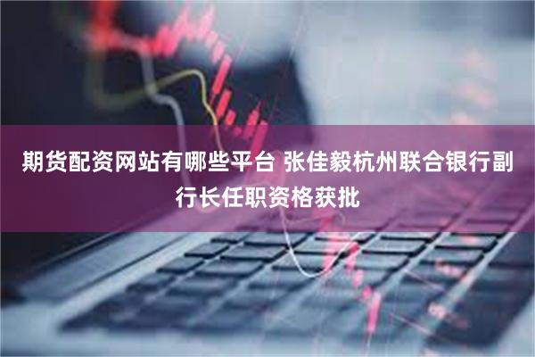 期货配资网站有哪些平台 张佳毅杭州联合银行副行长任职资格获批