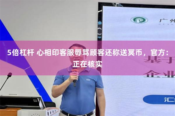 5倍杠杆 心相印客服辱骂顾客还称送冥币，官方：正在核实