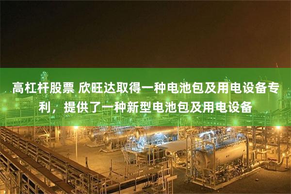 高杠杆股票 欣旺达取得一种电池包及用电设备专利，提供了一种新型电池包及用电设备