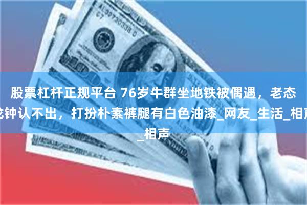 股票杠杆正规平台 76岁牛群坐地铁被偶遇，老态龙钟认不出，打扮朴素裤腿有白色油漆_网友_生活_相声