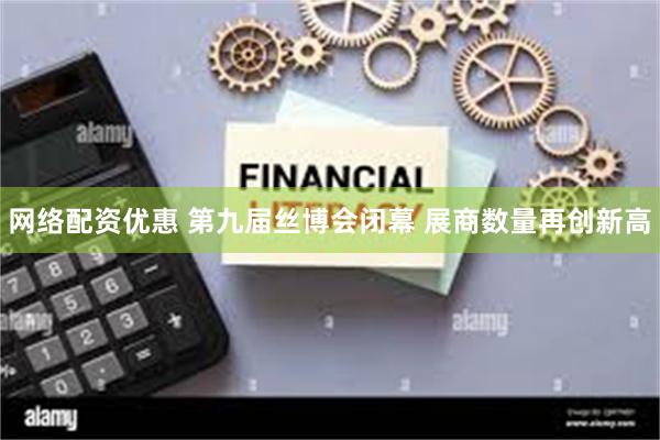 网络配资优惠 第九届丝博会闭幕 展商数量再创新高