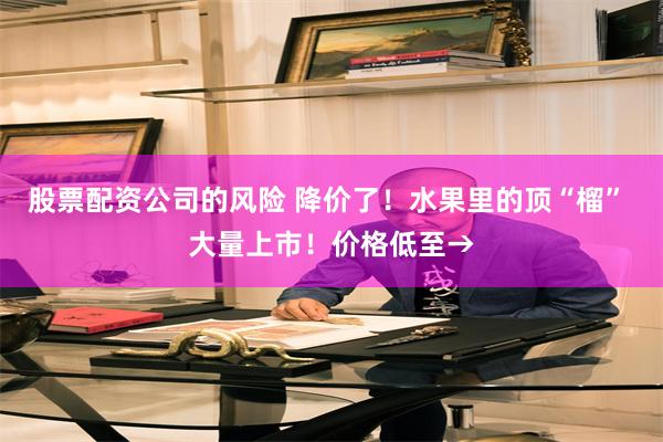 股票配资公司的风险 降价了！水果里的顶“榴” 大量上市！价格低至→
