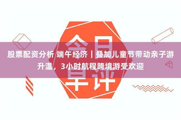 股票配资分析 端午经济｜叠加儿童节带动亲子游升温，3小时航程跨境游受欢迎