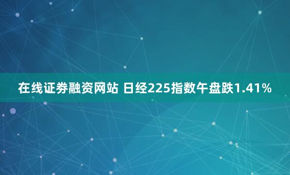 在线证劵融资网站 日经225指数午盘跌1.41%