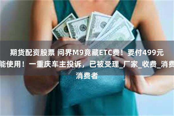 期货配资股票 问界M9竟藏ETC费！要付499元才能使用！一重庆车主投诉，已被受理_厂家_收费_消费者