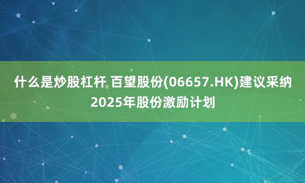 什么是炒股杠杆 百望股份(06657.HK)建议采纳2025年股份激励计划