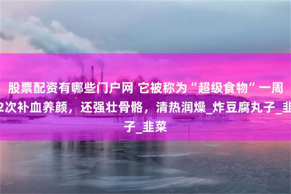 股票配资有哪些门户网 它被称为“超级食物”一周吃2次补血养颜，还强壮骨骼，清热润燥_炸豆腐丸子_韭菜