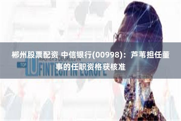郴州股票配资 中信银行(00998)：芦苇担任董事的任职资格获核准