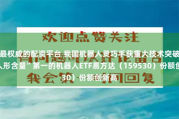 最权威的配资平台 我国机器人灵巧手获重大技术突破，“人形含量”第一的机器人ETF易方达（159530）份额创新高