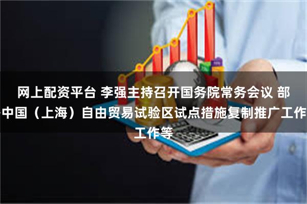 网上配资平台 李强主持召开国务院常务会议 部署中国（上海）自由贸易试验区试点措施复制推广工作等