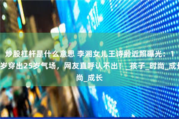 炒股杠杆是什么意思 李湘女儿王诗龄近照曝光：15岁穿出25岁气场，网友直呼认不出！_孩子_时尚_成长