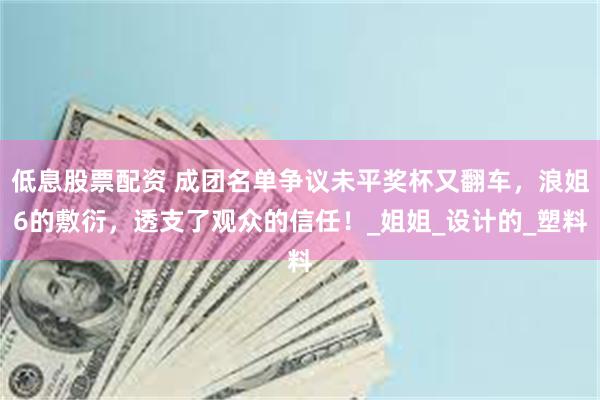 低息股票配资 成团名单争议未平奖杯又翻车，浪姐6的敷衍，透支了观众的信任！_姐姐_设计的_塑料