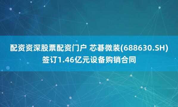 配资资深股票配资门户 芯碁微装(688630.SH)签订1.46亿元设备购销合同