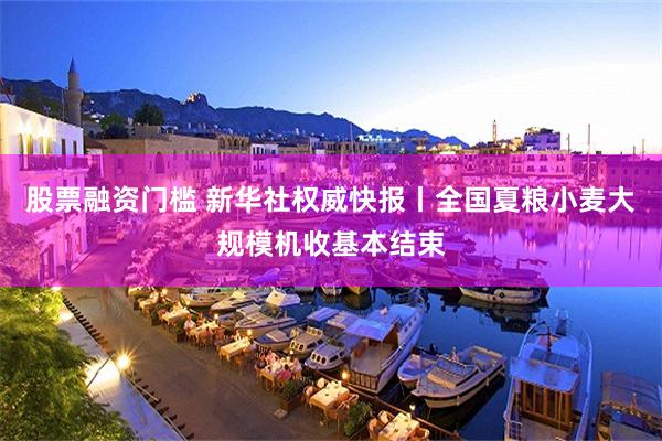 股票融资门槛 新华社权威快报丨全国夏粮小麦大规模机收基本结束