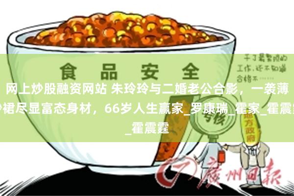 网上炒股融资网站 朱玲玲与二婚老公合影，一袭薄纱裙尽显富态身材，66岁人生赢家_罗康瑞_霍家_霍震霆