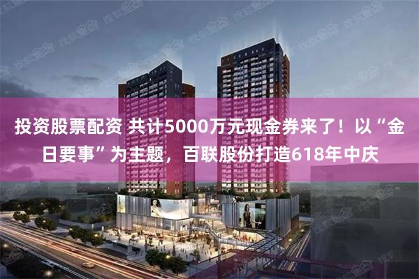 投资股票配资 共计5000万元现金券来了！以“金日要事”为主题，百联股份打造618年中庆