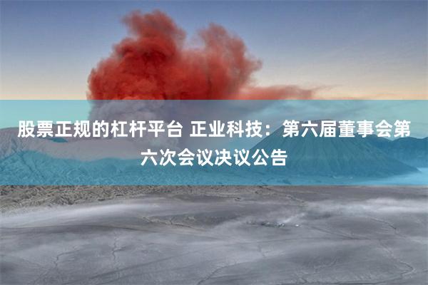 股票正规的杠杆平台 正业科技：第六届董事会第六次会议决议公告