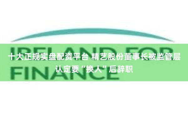 十大正规实盘配资平台 精艺股份董事长被监管层认定要“换人”后辞职