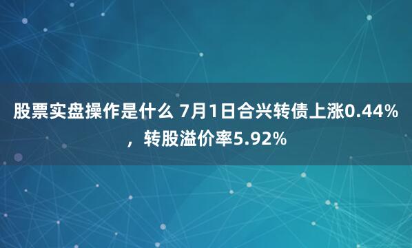 股票实盘操作是什么 7月1日合兴转债上涨0.44%，转股溢价率5.92%