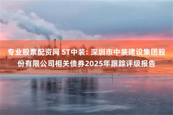 专业股票配资网 ST中装: 深圳市中装建设集团股份有限公司相关债券2025年跟踪评级报告